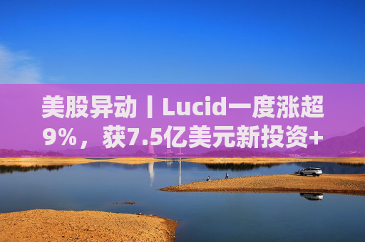 美股异动丨Lucid一度涨超9%，获7.5亿美元新投资+扩大与优步合作