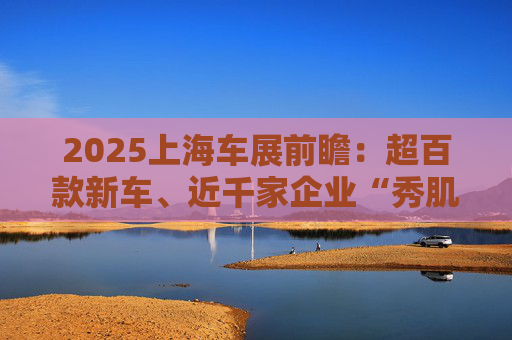 2025上海车展前瞻：超百款新车、近千家企业“秀肌肉”，智能化技术站上新台阶