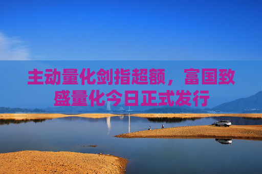 主动量化剑指超额，富国致盛量化今日正式发行  第1张