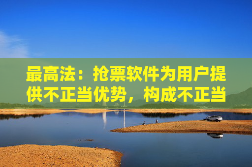 最高法：抢票软件为用户提供不正当优势，构成不正当竞争
