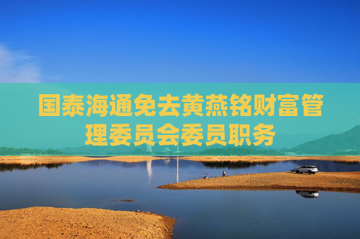国泰海通免去黄燕铭财富管理委员会委员职务
