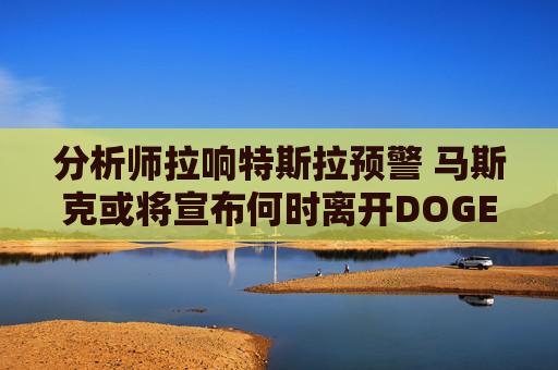 分析师拉响特斯拉预警 马斯克或将宣布何时离开DOGE