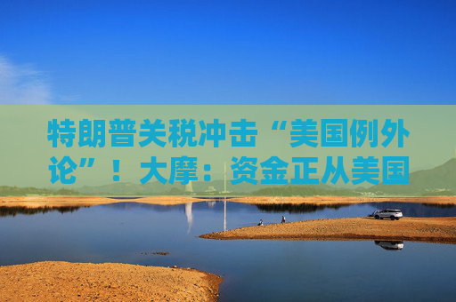 特朗普关税冲击“美国例外论”！大摩：资金正从美国流向欧洲和日本