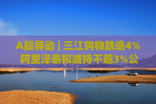 A股异动 | 三江购物跌逾4% 阿里泽泰拟减持不超3%公司股份  第1张