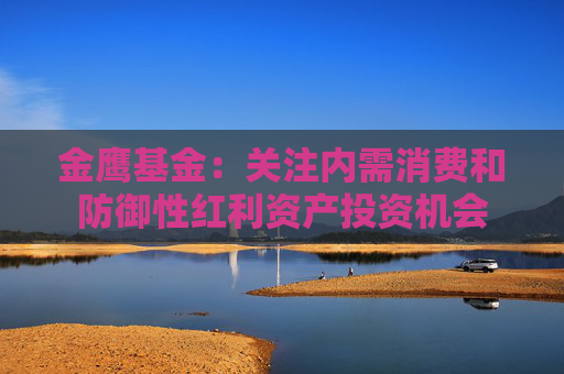金鹰基金：关注内需消费和防御性红利资产投资机会