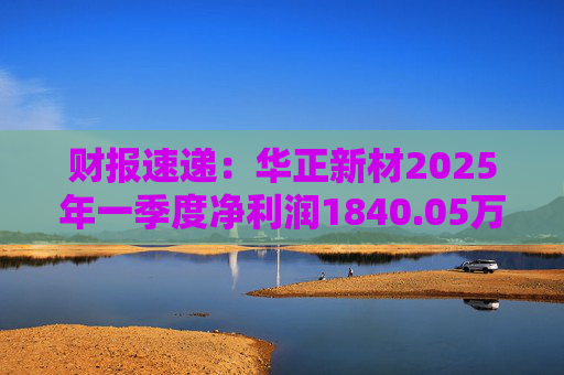 财报速递：华正新材2025年一季度净利润1840.05万元
