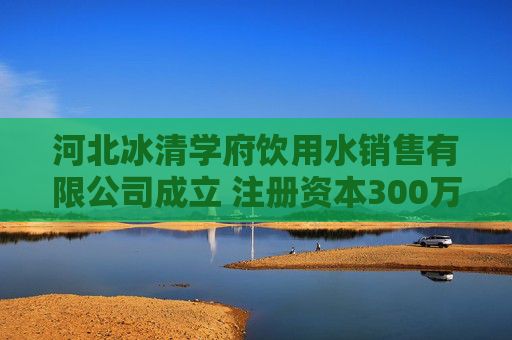河北冰清学府饮用水销售有限公司成立 注册资本300万人民币