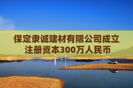 保定隶诚建材有限公司成立 注册资本300万人民币