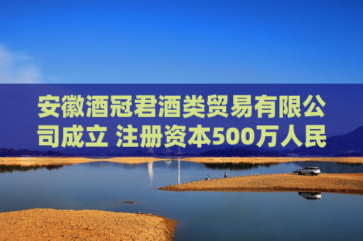 安徽酒冠君酒类贸易有限公司成立 注册资本500万人民币