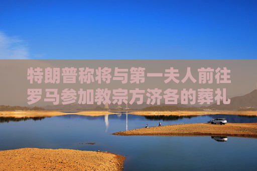 特朗普称将与第一夫人前往罗马参加教宗方济各的葬礼