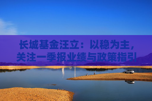 长城基金汪立：以稳为主，关注一季报业绩与政策指引