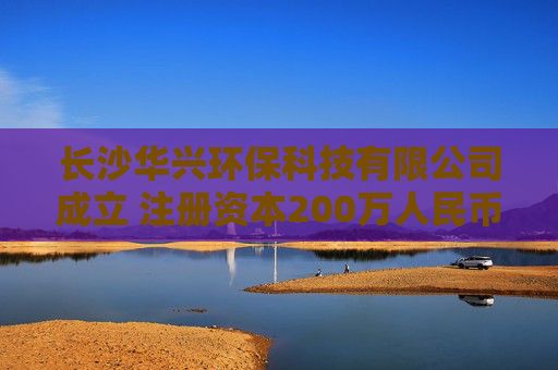 长沙华兴环保科技有限公司成立 注册资本200万人民币