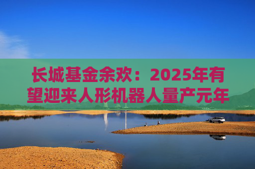 长城基金余欢：2025年有望迎来人形机器人量产元年  第1张