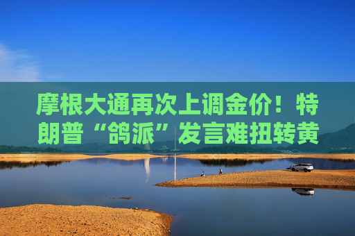 摩根大通再次上调金价！特朗普“鸽派”发言难扭转黄金上涨走势