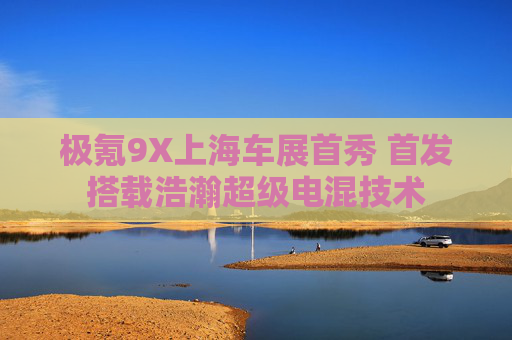 极氪9X上海车展首秀 首发搭载浩瀚超级电混技术