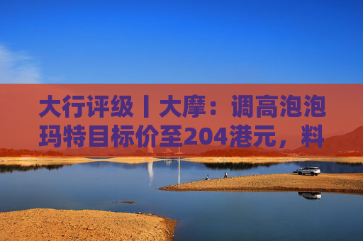 大行评级丨大摩：调高泡泡玛特目标价至204港元，料Labubu 3.0带动销售续强  第1张