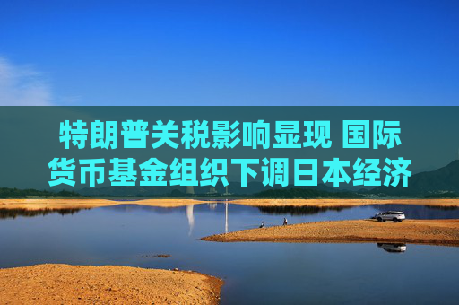特朗普关税影响显现 国际货币基金组织下调日本经济增长预期