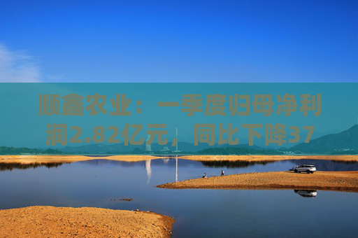 顺鑫农业：一季度归母净利润2.82亿元，同比下降37.34%