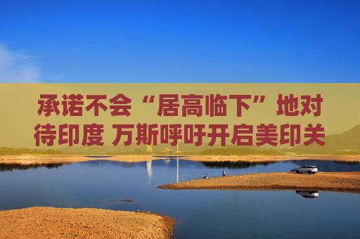 承诺不会“居高临下”地对待印度 万斯呼吁开启美印关系新时代