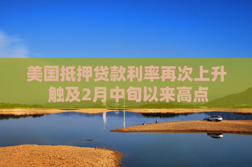 美国抵押贷款利率再次上升 触及2月中旬以来高点  第1张