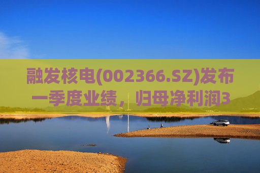 融发核电(002366.SZ)发布一季度业绩，归母净利润311.29万元，同比增长307.80%
