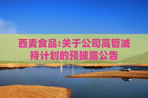 西麦食品:关于公司高管减持计划的预披露公告