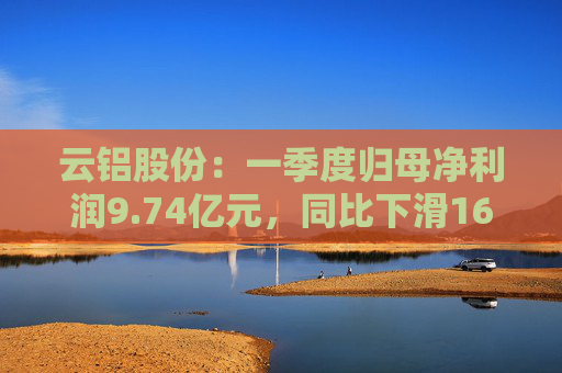云铝股份：一季度归母净利润9.74亿元，同比下滑16.26%
