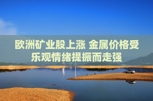 欧洲矿业股上涨 金属价格受乐观情绪提振而走强
