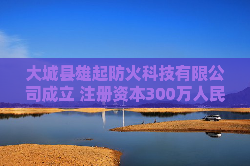 大城县雄起防火科技有限公司成立 注册资本300万人民币