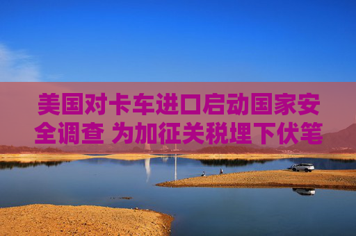 美国对卡车进口启动国家安全调查 为加征关税埋下伏笔  第1张