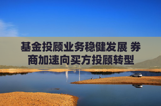 基金投顾业务稳健发展 券商加速向买方投顾转型