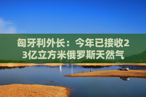匈牙利外长：今年已接收23亿立方米俄罗斯天然气