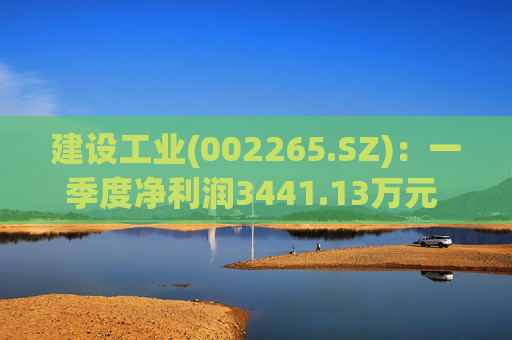 建设工业(002265.SZ)：一季度净利润3441.13万元 同比增长49.39%