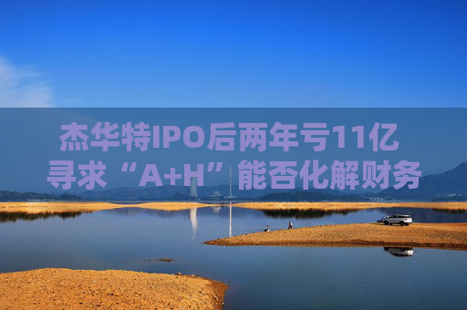 杰华特IPO后两年亏11亿 寻求“A+H”能否化解财务难题  第1张