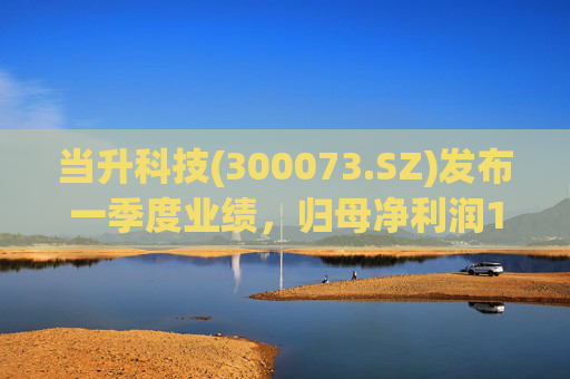 当升科技(300073.SZ)发布一季度业绩，归母净利润1.11亿元，增长0.22%