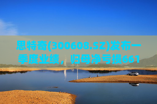 思特奇(300608.SZ)发布一季度业绩，归母净亏损6617.63万元，扩大47.09%