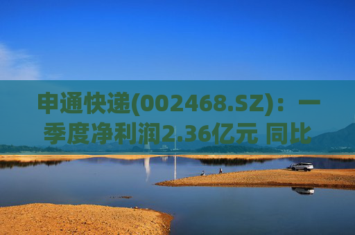 申通快递(002468.SZ)：一季度净利润2.36亿元 同比增长24.04%
