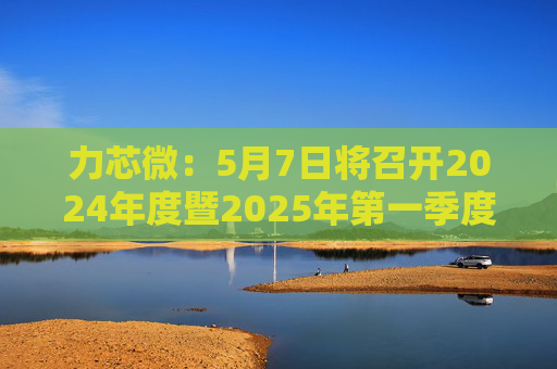 力芯微：5月7日将召开2024年度暨2025年第一季度业绩说明会