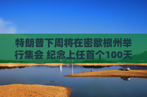 特朗普下周将在密歇根州举行集会 纪念上任首个100天