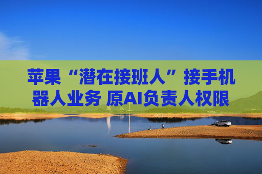 苹果“潜在接班人”接手机器人业务 原AI负责人权限再遭贬