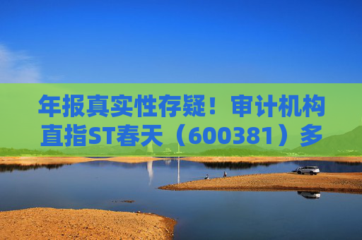 年报真实性存疑！审计机构直指ST春天（600381）多项财务异常，或面临股民索赔