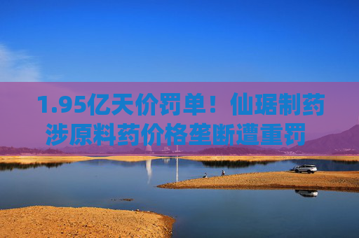 1.95亿天价罚单！仙琚制药涉原料药价格垄断遭重罚 集采寒流下业绩双降