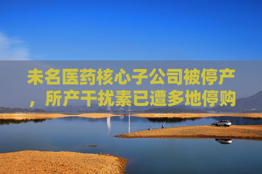未名医药核心子公司被停产，所产干扰素已遭多地停购