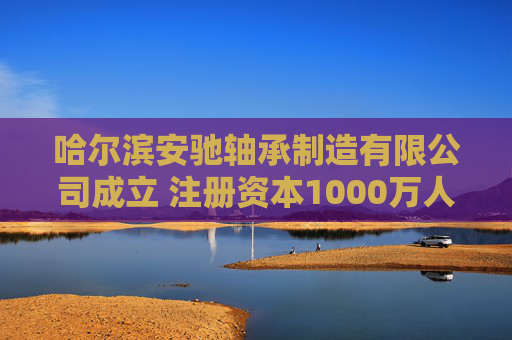 哈尔滨安驰轴承制造有限公司成立 注册资本1000万人民币