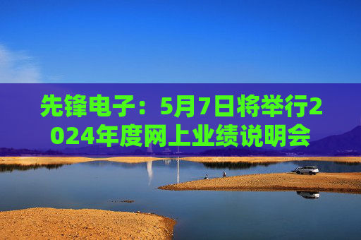 先锋电子：5月7日将举行2024年度网上业绩说明会