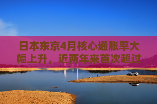日本东京4月核心通胀率大幅上升，近两年来首次超过3%