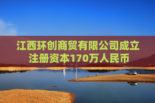 江西环创商贸有限公司成立 注册资本170万人民币