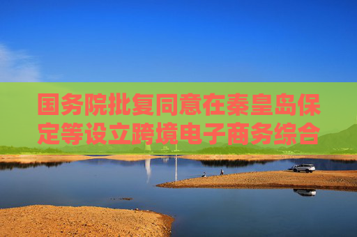 国务院批复同意在秦皇岛保定等设立跨境电子商务综合试验区