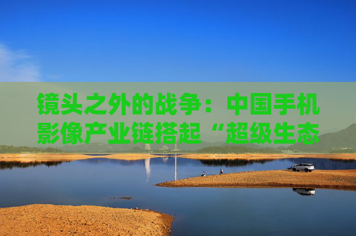 镜头之外的战争：中国手机影像产业链搭起“超级生态”
