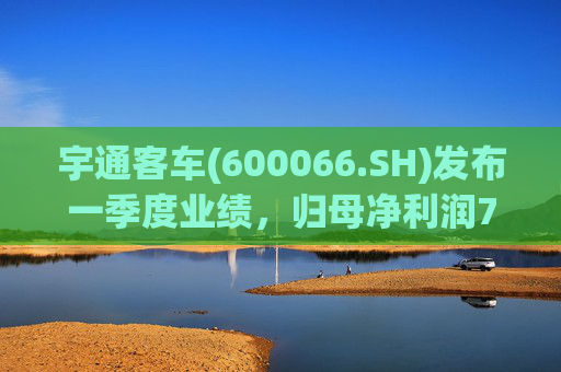宇通客车(600066.SH)发布一季度业绩，归母净利润7.55亿元，同比增长14.91%